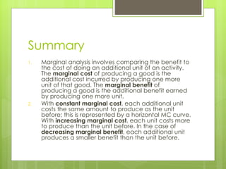 Summary Marginal analysis involves comparing the benefit to the cost of doing an additional unit of an activity. The  marginal cost  of producing a good is the additional cost incurred by producing one more unit of that good. The  marginal benefit  of producing a good is the additional benefit earned by producing one more unit. With  constant marginal cost , each additional unit costs the same amount to produce as the unit before; this is represented by a horizontal MC curve. With  increasing marginal cost , each unit costs more to produce than the unit before. In the case of  decreasing marginal benefit , each additional unit produces a smaller benefit than the unit before. 