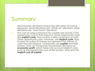 Summary All economic decisions involve the allocation of scarce resources. Some decisions are  “either–or” decisions, other decisions are “how much” decisions. The cost of using a resource for a particular activity is the opportunity cost of that resource. Some opportunity costs are  explicit costs ; they involve a direct payment of cash. Other opportunity costs, however, are  implicit costs ; they involve no outlay of money but represent the inflows of cash that are forgone. Companies use  capital  and their owners ’ time. So companies should base decisions on  economic profit , which takes into account implicit costs such as the opportunity cost of the owners’ time and the  implicit cost of   capital . 