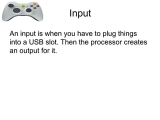 Input
An input is when you have to plug things
into a USB slot. Then the processor creates
an output for it.
 