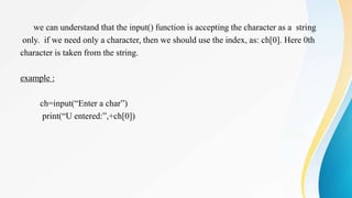 we can understand that the input() function is accepting the character as a string
only. if we need only a character, then we should use the index, as: ch[0]. Here 0th
character is taken from the string.
example :
ch=input(“Enter a char”)
print(“U entered:”,+ch[0])
 