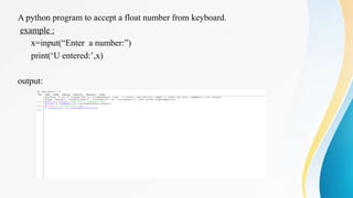 A python program to accept a float number from keyboard.
example :
x=input(“Enter a number:”)
print(‘U entered:’,x)
output:
 