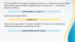 The two numbers in the output are displayed using a space. Suppose we want to display
these numbers using a comma as seperator, then we can use sep=’ ,’ in the print()
function as follows.,
In this case,the output will be..,
Observe the commas after “U entered:’ and after 12.A better way to display these
numbers seperating them using commas in this,
print(‘u entered:’, x , y, sep=’ , ’);
u entered: 12 , 2
print(‘U entered: %d, %d ‘ % (x,y))
 