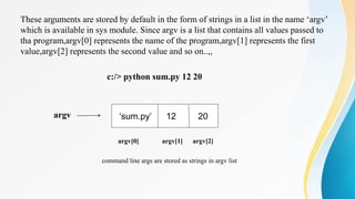 These arguments are stored by default in the form of strings in a list in the name ‘argv’
which is available in sys module. Since argv is a list that contains all values passed to
tha program,argv[0] represents the name of the program,argv[1] represents the first
value,argv[2] represents the second value and so on..,,
c:/> python sum.py 12 20
argv
argv[0] argv[1] argv[2]
command line args are stored as strings in argv list
‘sum.py’ 12 20
 