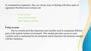 In command line arguments, they are various ways of dealing with these types of
arguments.The three most common are:
using sys.argv
using getopt module
using argparse module
Using sys.argv
The sys module provides funnctions and variables used to manipulate different
parts of the python runtime environment .This module provides access to some
variables used or maintained by the interpreter and to functions that innteract strongly
with the interpreter.
 