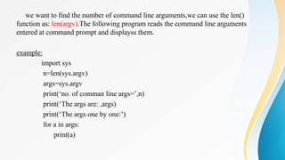 we want to find the number of command line arguments,we can use the len()
function as: len(argv).The following program reads the command line arguments
entered at command prompt and displayss them.
example:
import sys
n=len(sys.argv)
args=sys.argv
print(‘no. of comman line args=’,n)
print(‘The args are: ,args)
print(‘The args one by one:’)
for a in args:
print(a)
 
