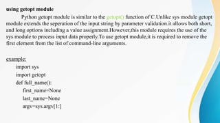 using getopt module
Python getopt module is similar to the getopt() function of C.Unlike sys module getopt
module extends the seperation of the input string by parameter validation.it allows both short,
and long options including a value assignment.However,this module requires the use of the
sys module to process input data properly.To use getopt module,it is required to remove the
first element from the list of command-line arguments.
example:
import sys
import getopt
def full_name():
first_name=None
last_name=None
argv=sys.argv[1:]
 