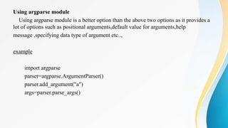 Using argparse module
Using argparse module is a better option than the above two options as it provides a
lot of options such as positional arguments,default value for arguments,help
message ,specifying data type of argument etc..,
example
import argparse
parser=argparse.ArgumentParser()
parser.add_argument("a")
args=parser.parse_args()
 