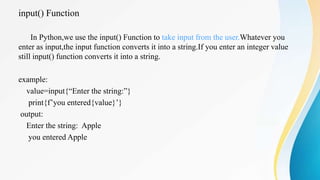input() Function
In Python,we use the input() Function to take input from the user.Whatever you
enter as input,the input function converts it into a string.If you enter an integer value
still input() function converts it into a string.
example:
value=input{“Enter the string:”}
print{f’you entered{value}’}
output:
Enter the string: Apple
you entered Apple
 