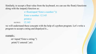 Similarly, to accept a float value from the keyboard ,we can use the float() functionn
along with the innput() function as:
x=float(input(“Enter a number:”))
Enter a number: 12.143
print(x)
OUTPUT: 12.143
we will understand these concepts with the help of a python program. Let’s write a
program to accept a string and dispalyed it..,
example :
str=input(“Enter a string:”)
print(‘U entered:’,str)
 