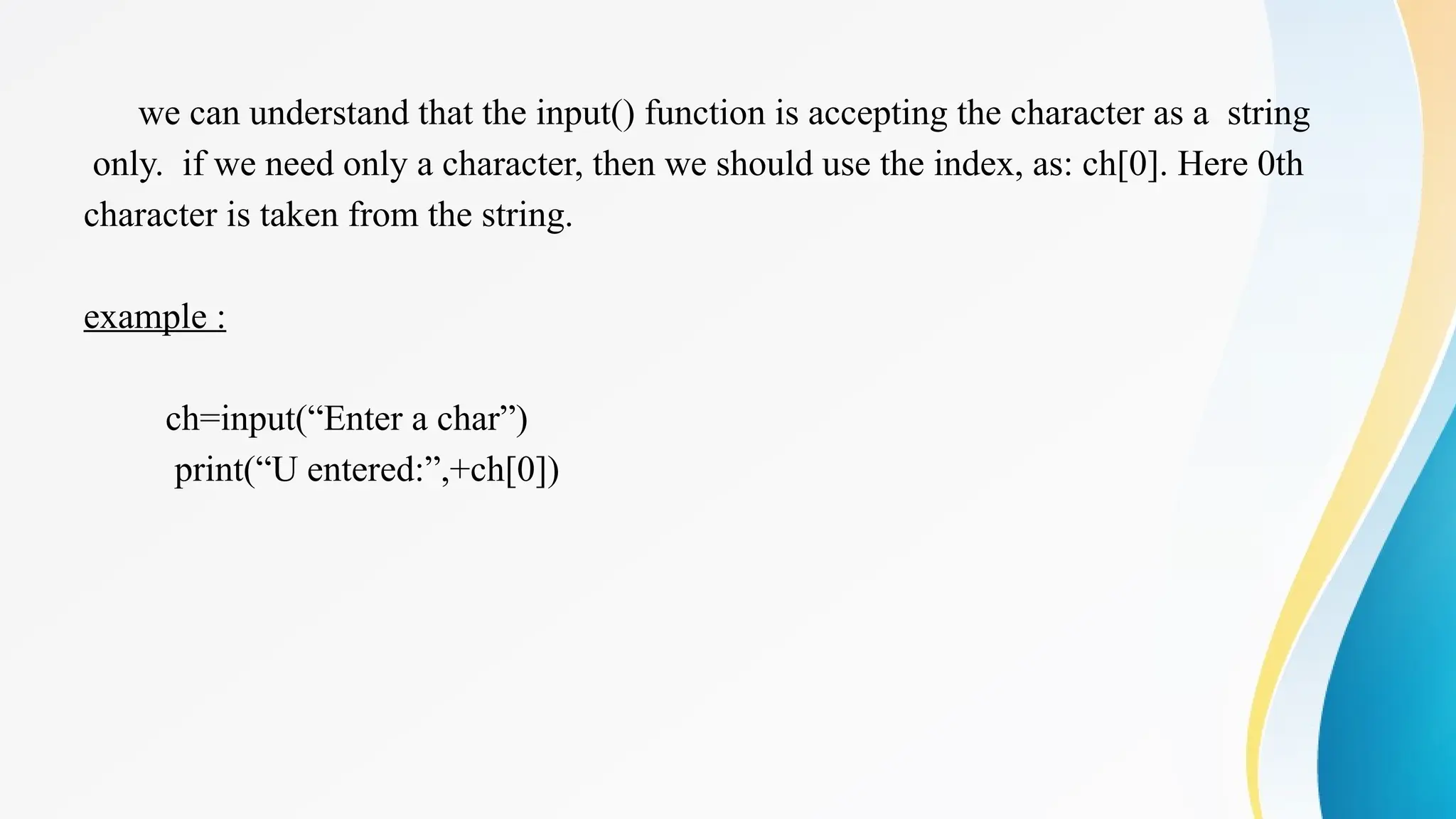 we can understand that the input() function is accepting the character as a string
only. if we need only a character, then we should use the index, as: ch[0]. Here 0th
character is taken from the string.
example :
ch=input(“Enter a char”)
print(“U entered:”,+ch[0])
 