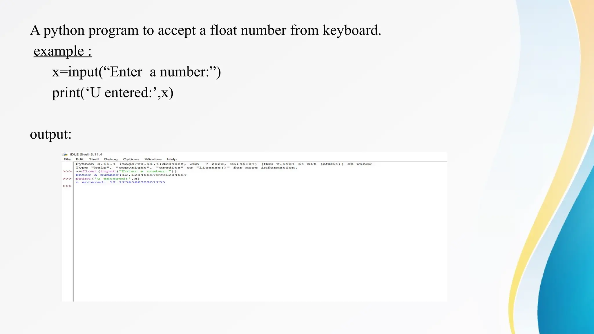 A python program to accept a float number from keyboard.
example :
x=input(“Enter a number:”)
print(‘U entered:’,x)
output:
 