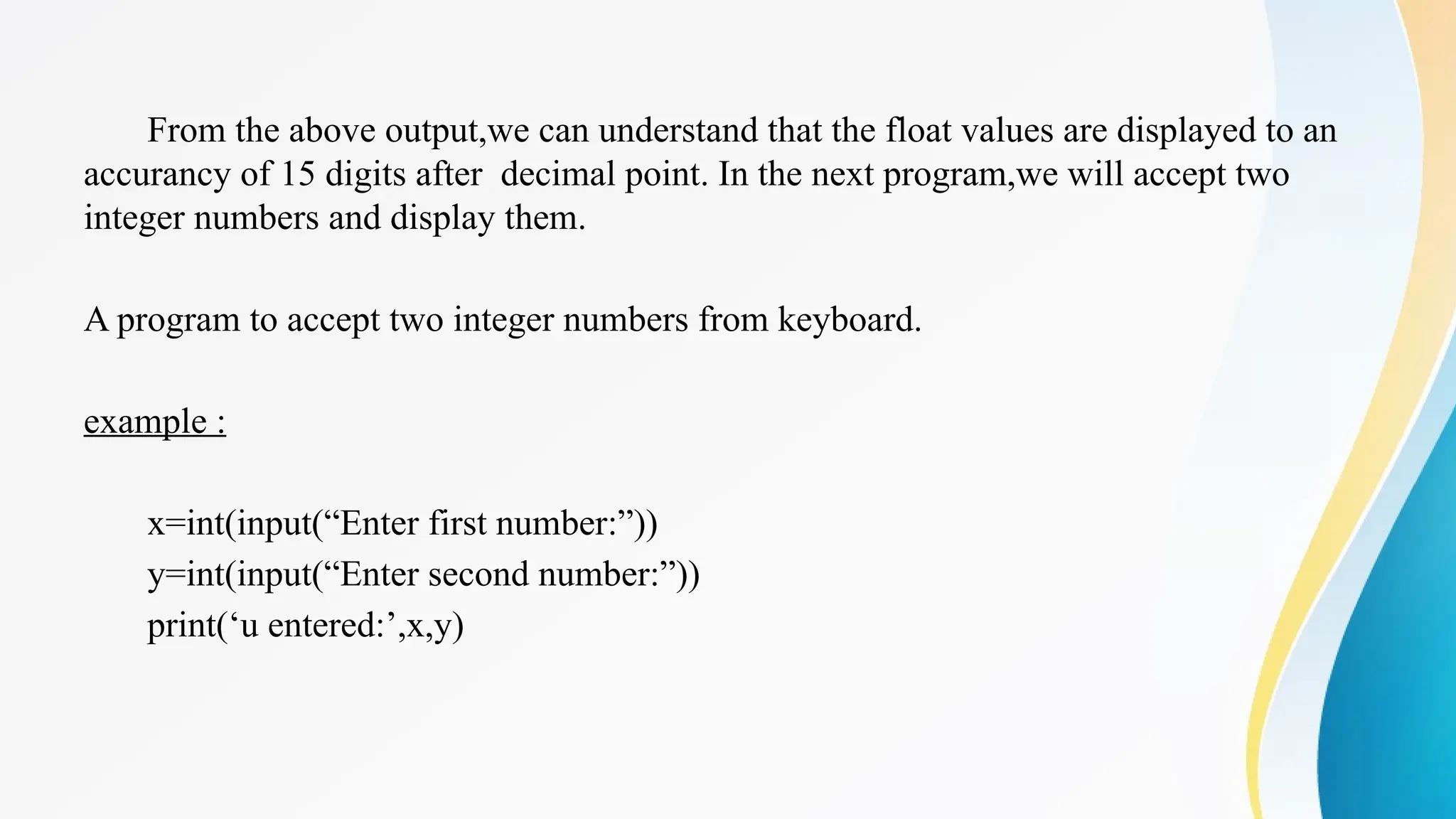 From the above output,we can understand that the float values are displayed to an
accurancy of 15 digits after decimal point. In the next program,we will accept two
integer numbers and display them.
A program to accept two integer numbers from keyboard.
example :
x=int(input(“Enter first number:”))
y=int(input(“Enter second number:”))
print(‘u entered:’,x,y)
 