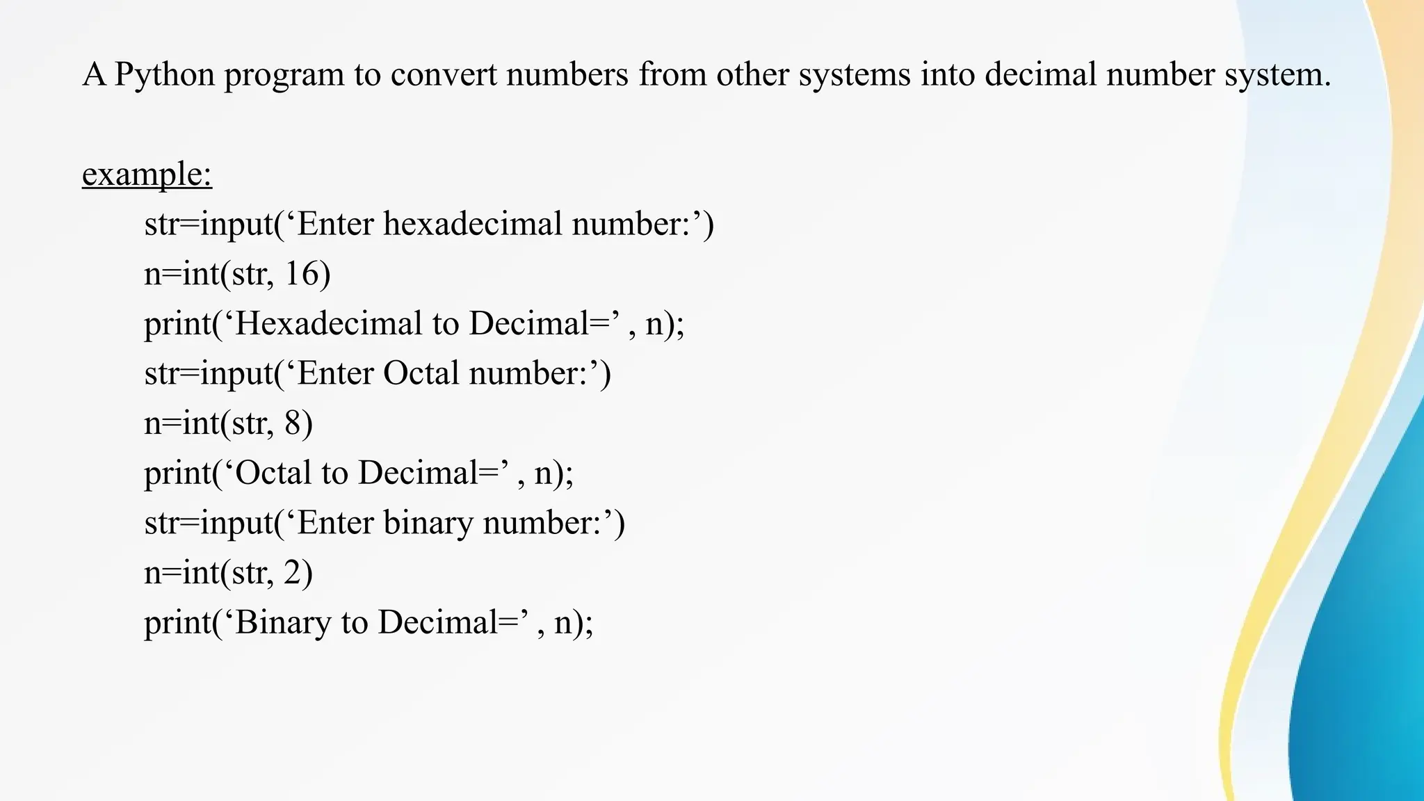 A Python program to convert numbers from other systems into decimal number system.
example:
str=input(‘Enter hexadecimal number:’)
n=int(str, 16)
print(‘Hexadecimal to Decimal=’ , n);
str=input(‘Enter Octal number:’)
n=int(str, 8)
print(‘Octal to Decimal=’ , n);
str=input(‘Enter binary number:’)
n=int(str, 2)
print(‘Binary to Decimal=’ , n);
 