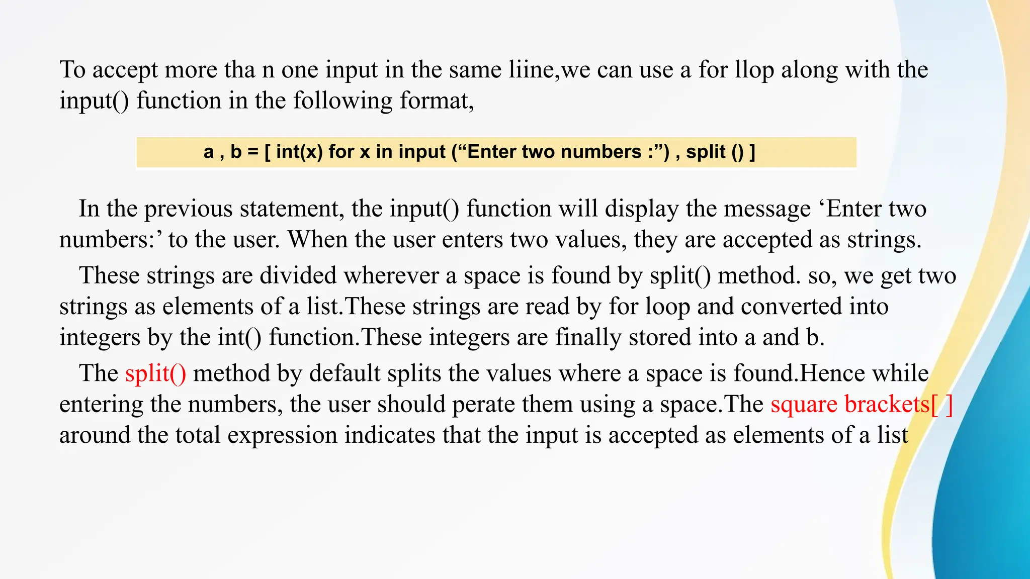 To accept more tha n one input in the same liine,we can use a for llop along with the
input() function in the following format,
In the previous statement, the input() function will display the message ‘Enter two
numbers:’ to the user. When the user enters two values, they are accepted as strings.
These strings are divided wherever a space is found by split() method. so, we get two
strings as elements of a list.These strings are read by for loop and converted into
integers by the int() function.These integers are finally stored into a and b.
The split() method by default splits the values where a space is found.Hence while
entering the numbers, the user should perate them using a space.The square brackets[ ]
around the total expression indicates that the input is accepted as elements of a list
a , b = [ int(x) for x in input (“Enter two numbers :”) , split () ]
 
