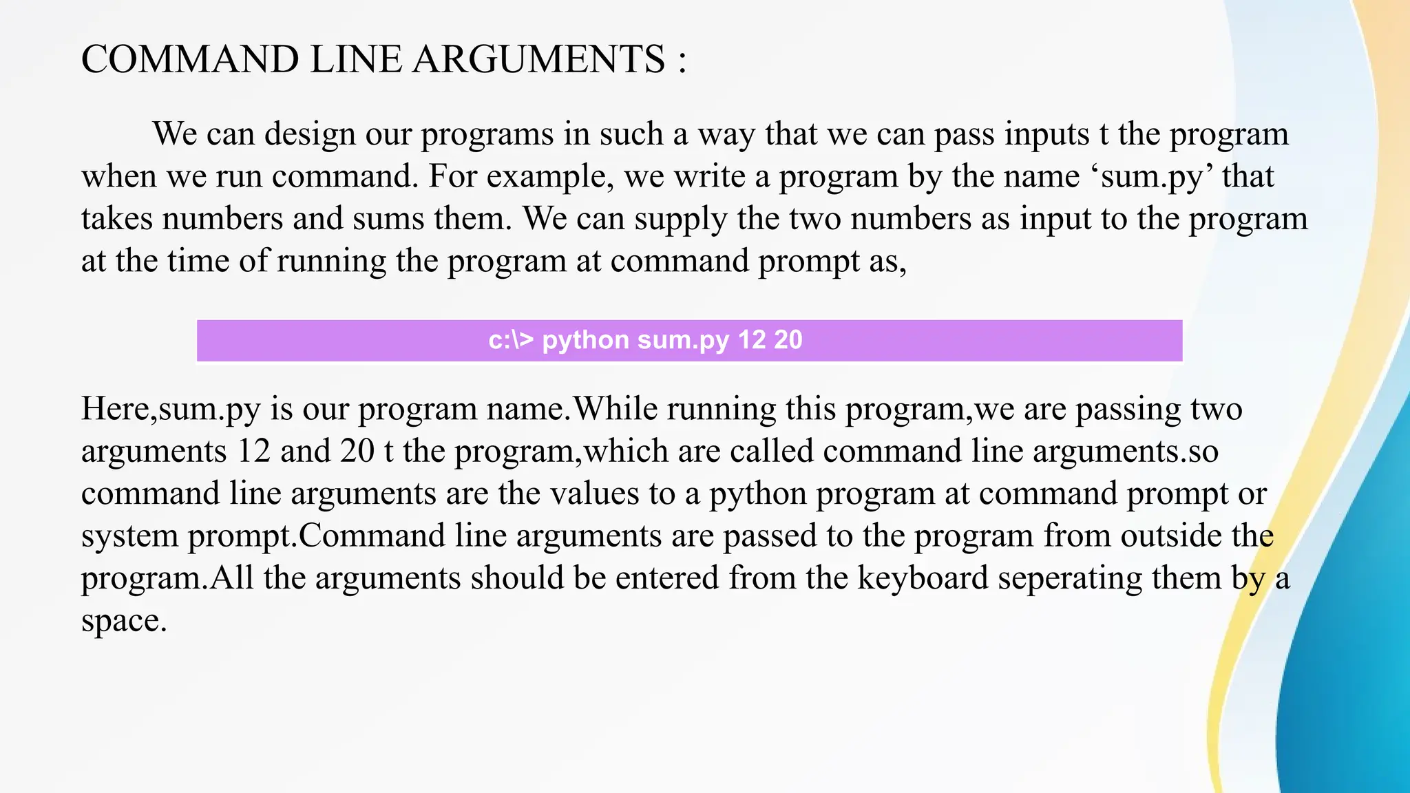 COMMAND LINE ARGUMENTS :
We can design our programs in such a way that we can pass inputs t the program
when we run command. For example, we write a program by the name ‘sum.py’ that
takes numbers and sums them. We can supply the two numbers as input to the program
at the time of running the program at command prompt as,
Here,sum.py is our program name.While running this program,we are passing two
arguments 12 and 20 t the program,which are called command line arguments.so
command line arguments are the values to a python program at command prompt or
system prompt.Command line arguments are passed to the program from outside the
program.All the arguments should be entered from the keyboard seperating them by a
space.
c:> python sum.py 12 20
 