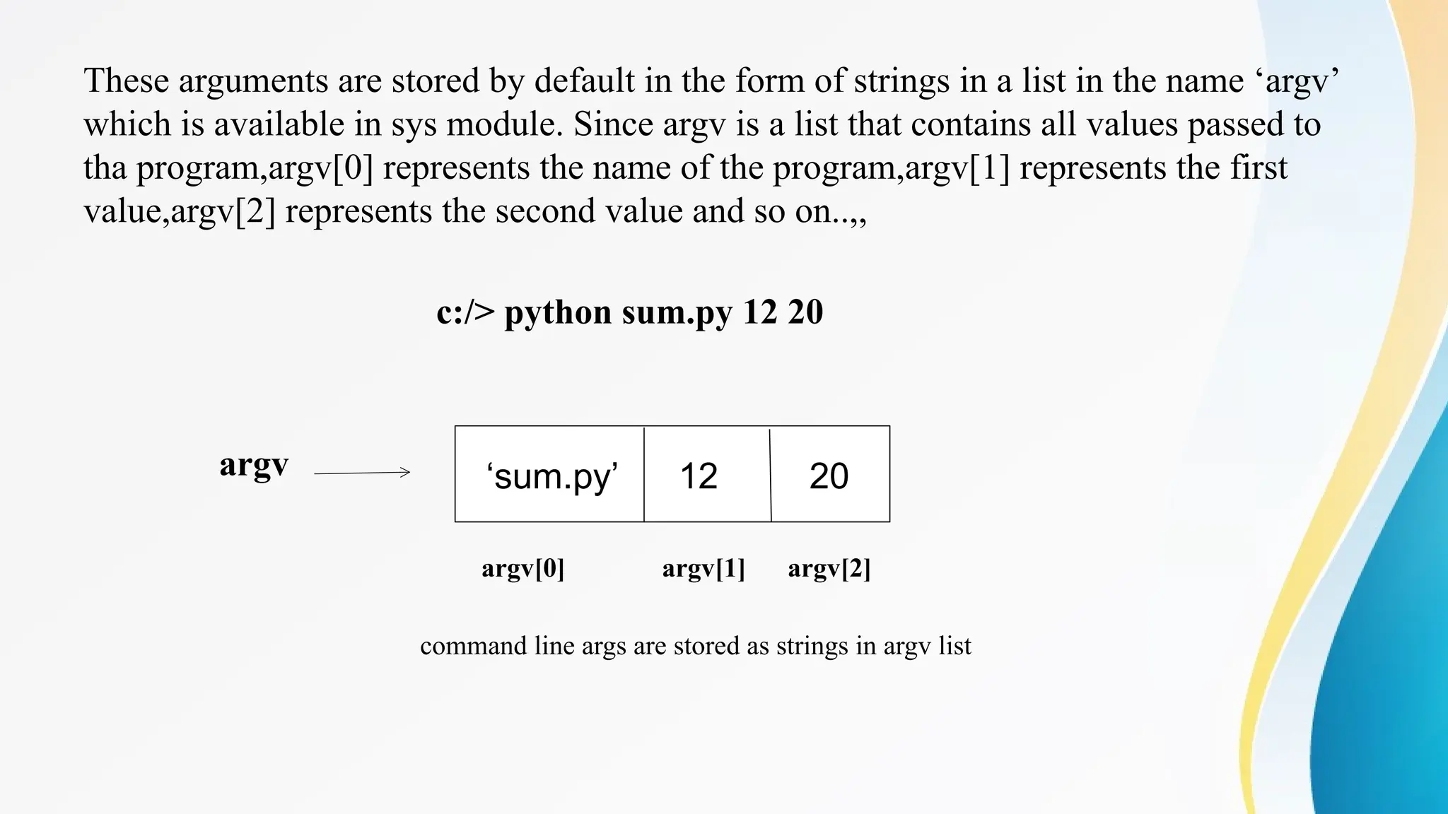 These arguments are stored by default in the form of strings in a list in the name ‘argv’
which is available in sys module. Since argv is a list that contains all values passed to
tha program,argv[0] represents the name of the program,argv[1] represents the first
value,argv[2] represents the second value and so on..,,
c:/> python sum.py 12 20
argv
argv[0] argv[1] argv[2]
command line args are stored as strings in argv list
‘sum.py’ 12 20
 