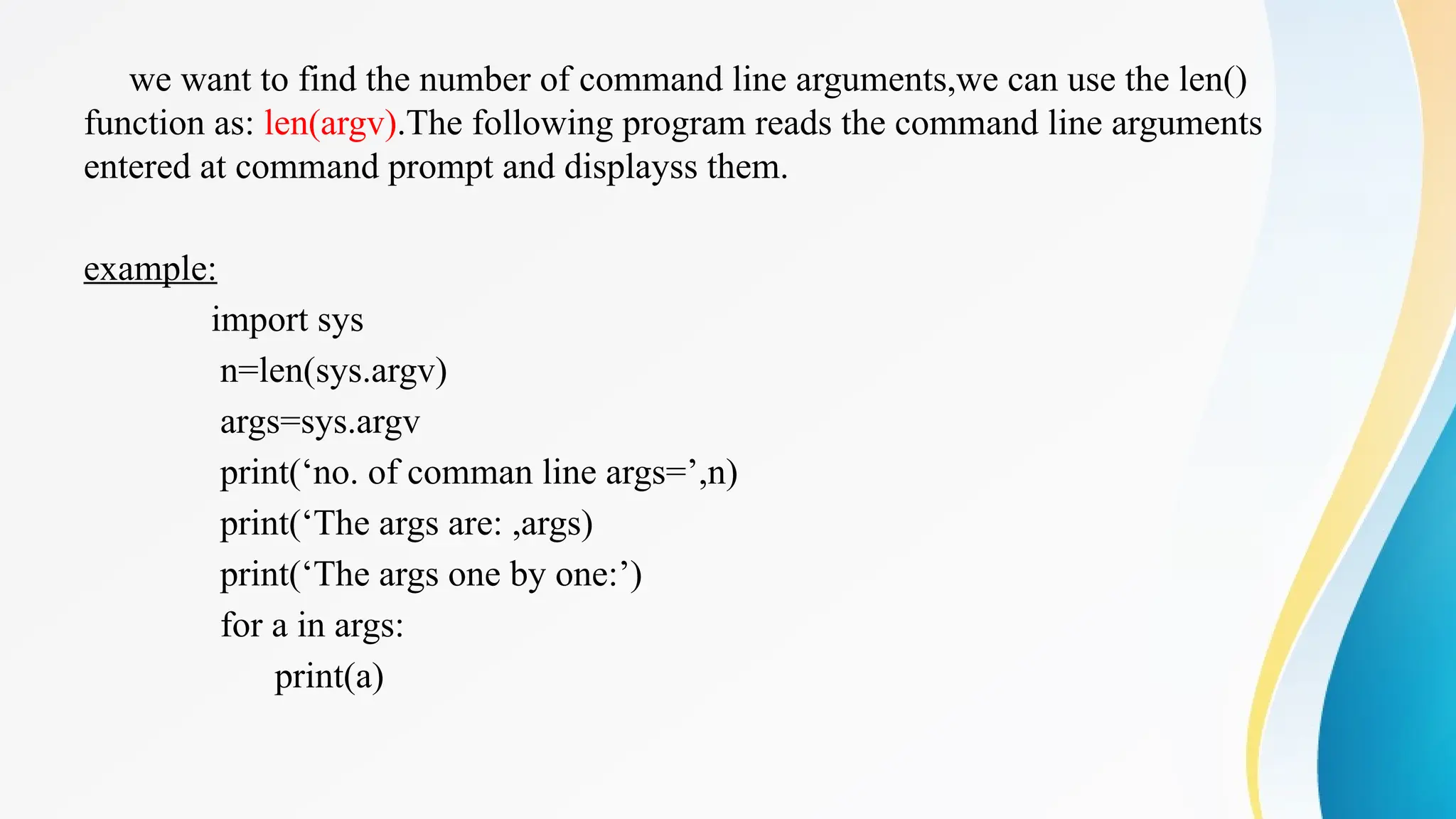 we want to find the number of command line arguments,we can use the len()
function as: len(argv).The following program reads the command line arguments
entered at command prompt and displayss them.
example:
import sys
n=len(sys.argv)
args=sys.argv
print(‘no. of comman line args=’,n)
print(‘The args are: ,args)
print(‘The args one by one:’)
for a in args:
print(a)
 