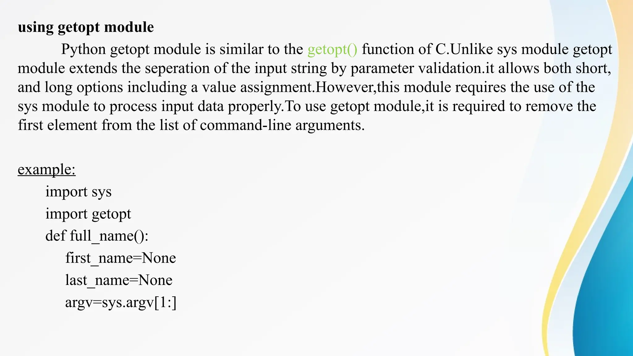 using getopt module
Python getopt module is similar to the getopt() function of C.Unlike sys module getopt
module extends the seperation of the input string by parameter validation.it allows both short,
and long options including a value assignment.However,this module requires the use of the
sys module to process input data properly.To use getopt module,it is required to remove the
first element from the list of command-line arguments.
example:
import sys
import getopt
def full_name():
first_name=None
last_name=None
argv=sys.argv[1:]
 