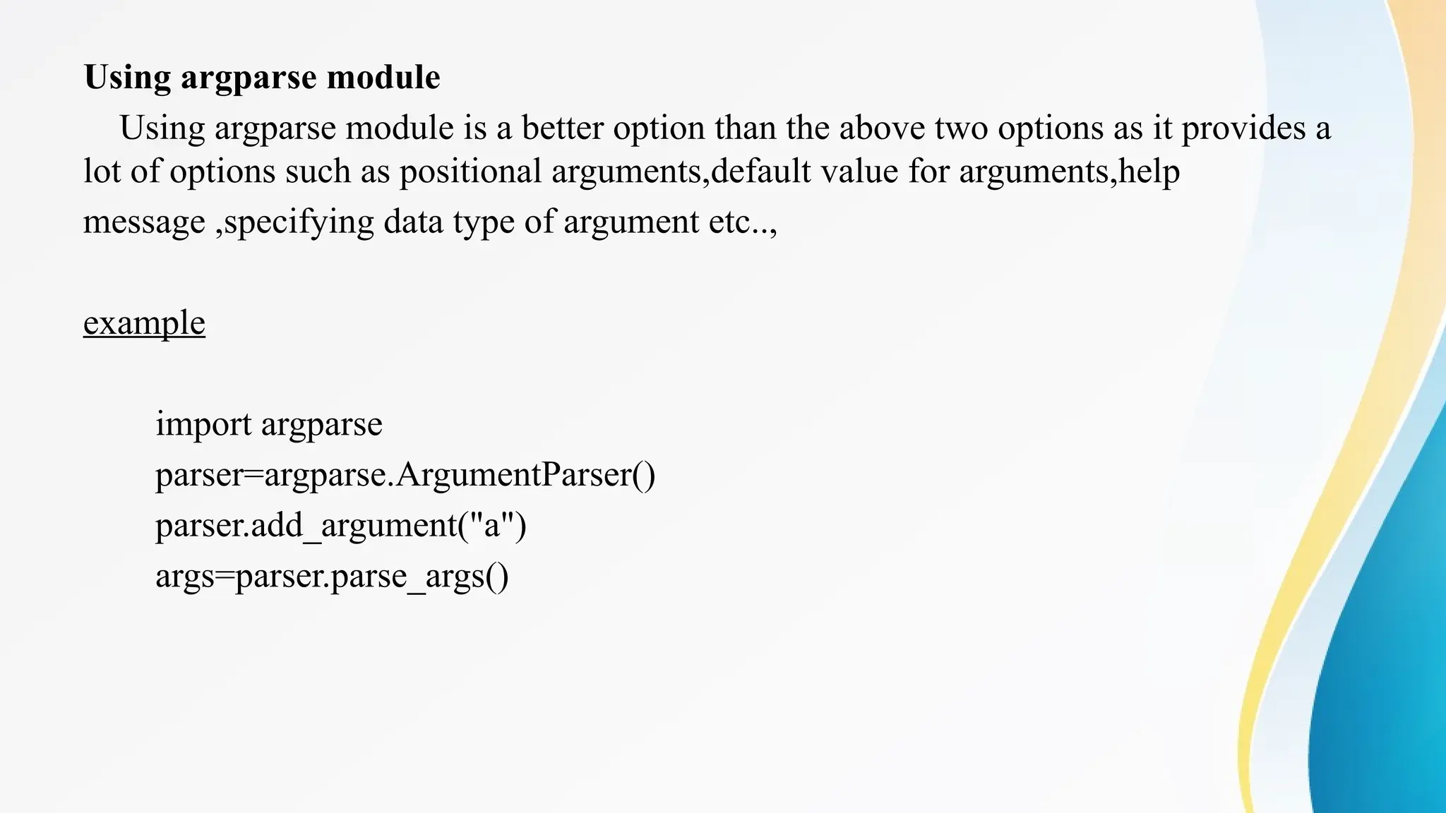 Using argparse module
Using argparse module is a better option than the above two options as it provides a
lot of options such as positional arguments,default value for arguments,help
message ,specifying data type of argument etc..,
example
import argparse
parser=argparse.ArgumentParser()
parser.add_argument("a")
args=parser.parse_args()
 