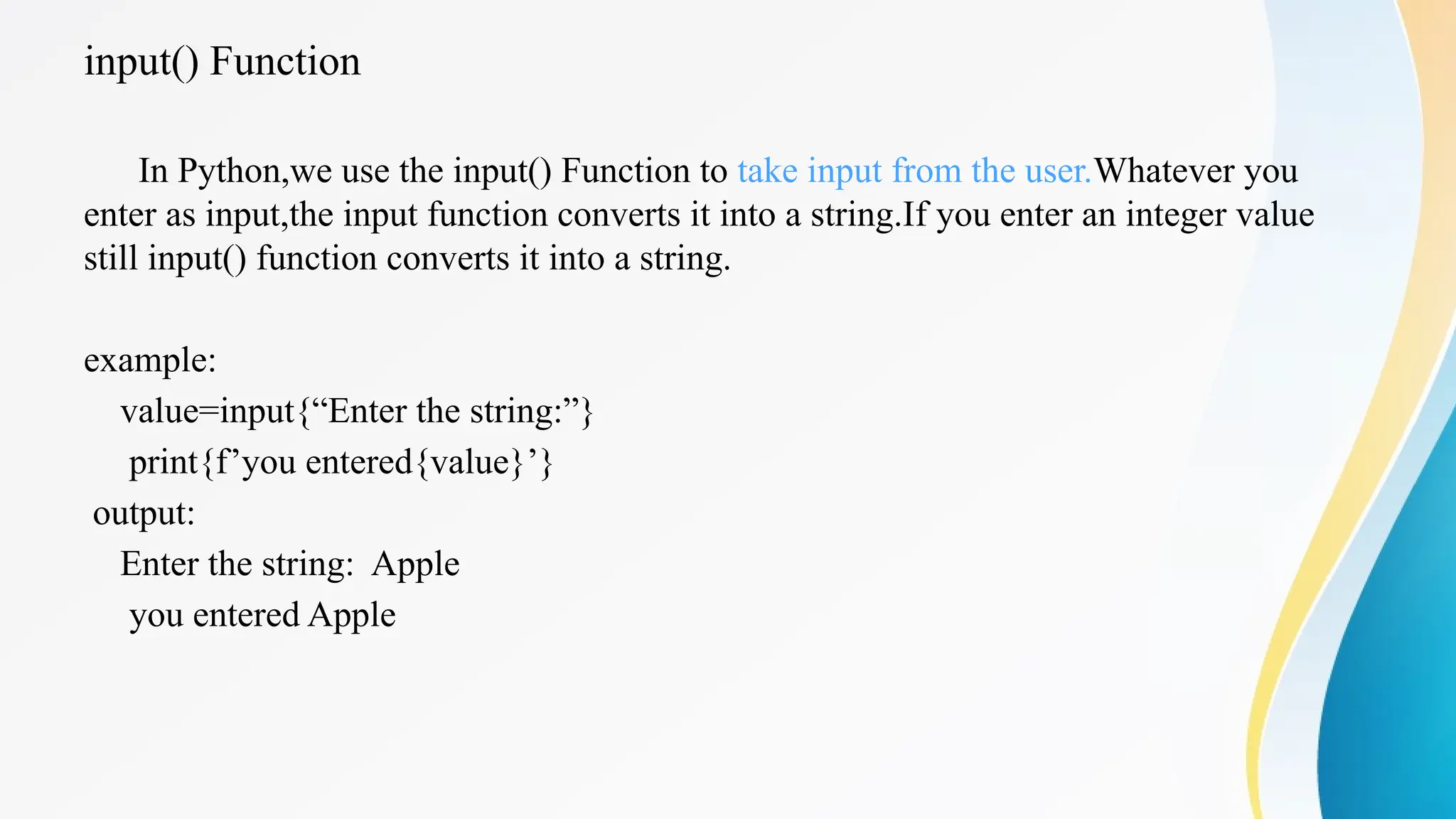 input() Function
In Python,we use the input() Function to take input from the user.Whatever you
enter as input,the input function converts it into a string.If you enter an integer value
still input() function converts it into a string.
example:
value=input{“Enter the string:”}
print{f’you entered{value}’}
output:
Enter the string: Apple
you entered Apple
 