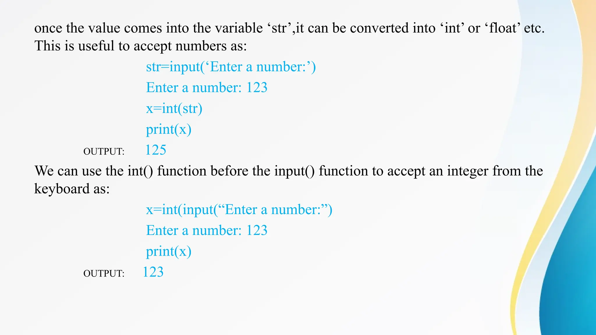 once the value comes into the variable ‘str’,it can be converted into ‘int’ or ‘float’ etc.
This is useful to accept numbers as:
str=input(‘Enter a number:’)
Enter a number: 123
x=int(str)
print(x)
OUTPUT: 125
We can use the int() function before the input() function to accept an integer from the
keyboard as:
x=int(input(“Enter a number:”)
Enter a number: 123
print(x)
OUTPUT: 123
 