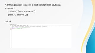 A python program to accept a float number from keyboard.
example :
x=input(“Enter a number:”)
print(‘U entered:’,x)
output:
 