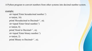 A Python program to convert numbers from other systems into decimal number system.
example:
str=input(‘Enter hexadecimal number:’)
n=int(str, 16)
print(‘Hexadecimal to Decimal=’ , n);
str=input(‘Enter Octal number:’)
n=int(str, 8)
print(‘Octal to Decimal=’ , n);
str=input(‘Enter binary number:’)
n=int(str, 2)
print(‘Binary to Decimal=’ , n);
 
