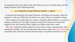To accept more tha n one input in the same liine,we can use a for llop along with the
input() function in the following format,
In the previous statement, the input() function will display the message ‘Enter two
numbers:’ to the user. When the user enters two values, they are accepted as strings.
These strings are divided wherever a space is found by split() method. so, we get two
strings as elements of a list.These strings are read by for loop and converted into
integers by the int() function.These integers are finally stored into a and b.
The split() method by default splits the values where a space is found.Hence while
entering the numbers, the user should perate them using a space.The square brackets[ ]
around the total expression indicates that the input is accepted as elements of a list
a , b = [ int(x) for x in input (“Enter two numbers :”) , split () ]
 