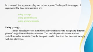 In command line arguments, they are various ways of dealing with these types of
arguments.The three most common are:
using sys.argv
using getopt module
using argparse module
Using sys.argv
The sys module provides funnctions and variables used to manipulate different
parts of the python runtime environment .This module provides access to some
variables used or maintained by the interpreter and to functions that innteract strongly
with the interpreter.
 