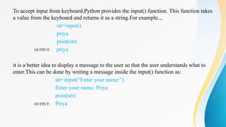 To accept input from keyboard,Python provides the input() function. This function takes
a value from the keyboard and returns it as a string.For example..,
str=input()
priya
print(str)
OUTPUT: priya
it is a better idea to display a message to the user so that the user understands what to
enter.This can be done by writing a message inside the input() function as:
str=input(“Enter your name:”)
Enter your name: Priya
print(str)
OUTPUT: Priya
 