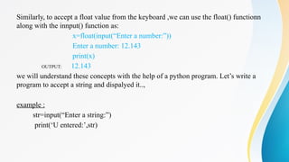 Similarly, to accept a float value from the keyboard ,we can use the float() functionn
along with the innput() function as:
x=float(input(“Enter a number:”))
Enter a number: 12.143
print(x)
OUTPUT: 12.143
we will understand these concepts with the help of a python program. Let’s write a
program to accept a string and dispalyed it..,
example :
str=input(“Enter a string:”)
print(‘U entered:’,str)
 