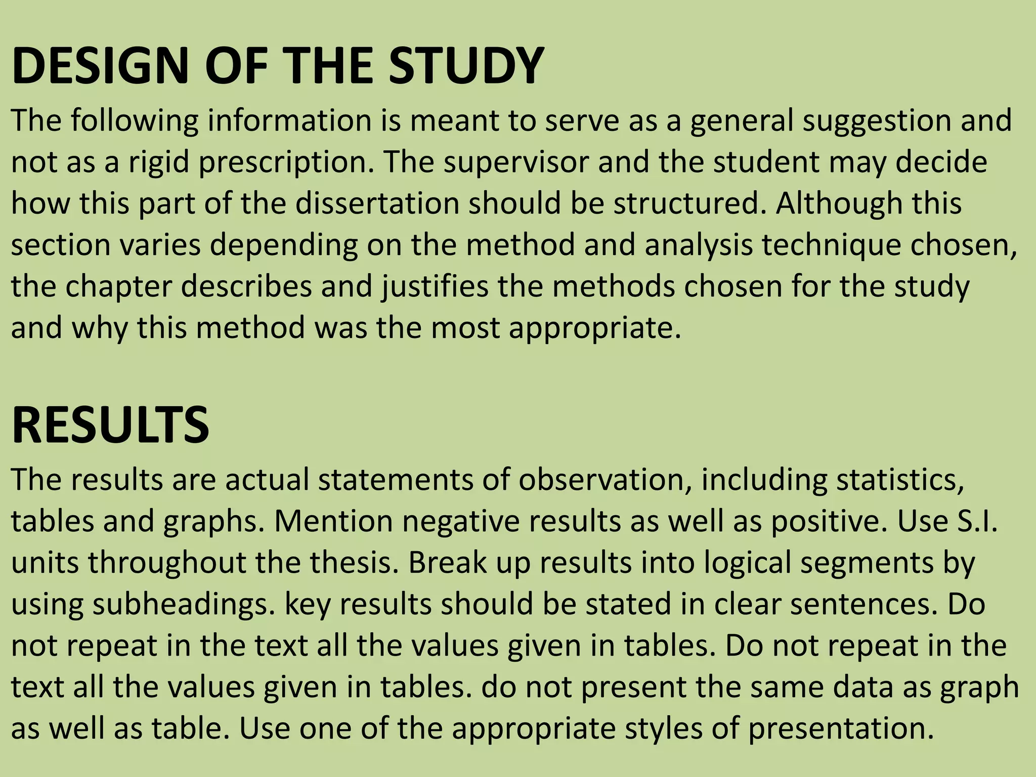 DESIGN OF THE STUDY
The following information is meant to serve as a general suggestion and
not as a rigid prescription. The supervisor and the student may decide
how this part of the dissertation should be structured. Although this
section varies depending on the method and analysis technique chosen,
the chapter describes and justifies the methods chosen for the study
and why this method was the most appropriate.
RESULTS
The results are actual statements of observation, including statistics,
tables and graphs. Mention negative results as well as positive. Use S.I.
units throughout the thesis. Break up results into logical segments by
using subheadings. key results should be stated in clear sentences. Do
not repeat in the text all the values given in tables. Do not repeat in the
text all the values given in tables. do not present the same data as graph
as well as table. Use one of the appropriate styles of presentation.
 