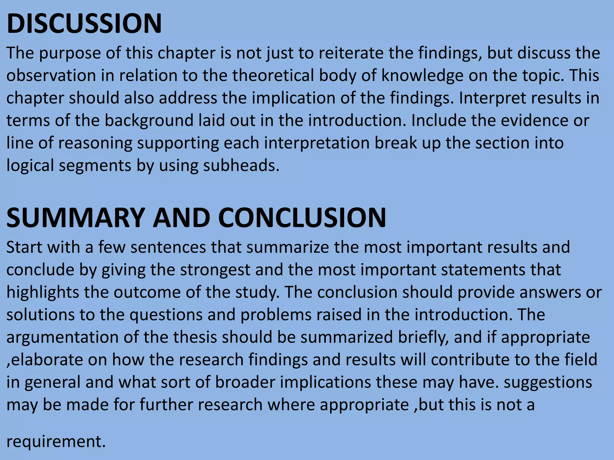 DISCUSSION
The purpose of this chapter is not just to reiterate the findings, but discuss the
observation in relation to the theoretical body of knowledge on the topic. This
chapter should also address the implication of the findings. Interpret results in
terms of the background laid out in the introduction. Include the evidence or
line of reasoning supporting each interpretation break up the section into
logical segments by using subheads.
SUMMARY AND CONCLUSION
Start with a few sentences that summarize the most important results and
conclude by giving the strongest and the most important statements that
highlights the outcome of the study. The conclusion should provide answers or
solutions to the questions and problems raised in the introduction. The
argumentation of the thesis should be summarized briefly, and if appropriate
,elaborate on how the research findings and results will contribute to the field
in general and what sort of broader implications these may have. suggestions
may be made for further research where appropriate ,but this is not a
requirement.
 