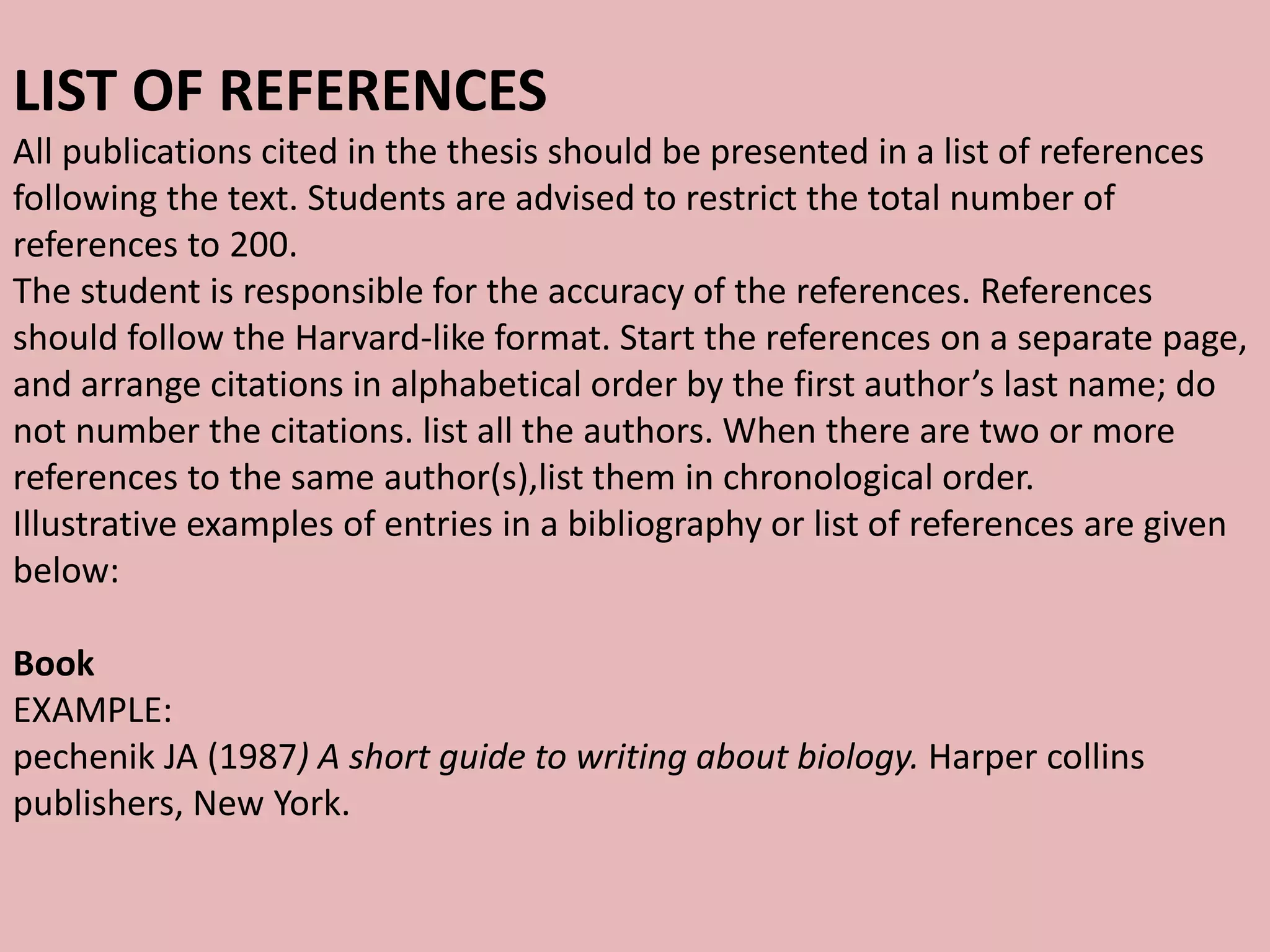 LIST OF REFERENCES
All publications cited in the thesis should be presented in a list of references
following the text. Students are advised to restrict the total number of
references to 200.
The student is responsible for the accuracy of the references. References
should follow the Harvard-like format. Start the references on a separate page,
and arrange citations in alphabetical order by the first author’s last name; do
not number the citations. list all the authors. When there are two or more
references to the same author(s),list them in chronological order.
Illustrative examples of entries in a bibliography or list of references are given
below:
Book
EXAMPLE:
pechenik JA (1987) A short guide to writing about biology. Harper collins
publishers, New York.
 