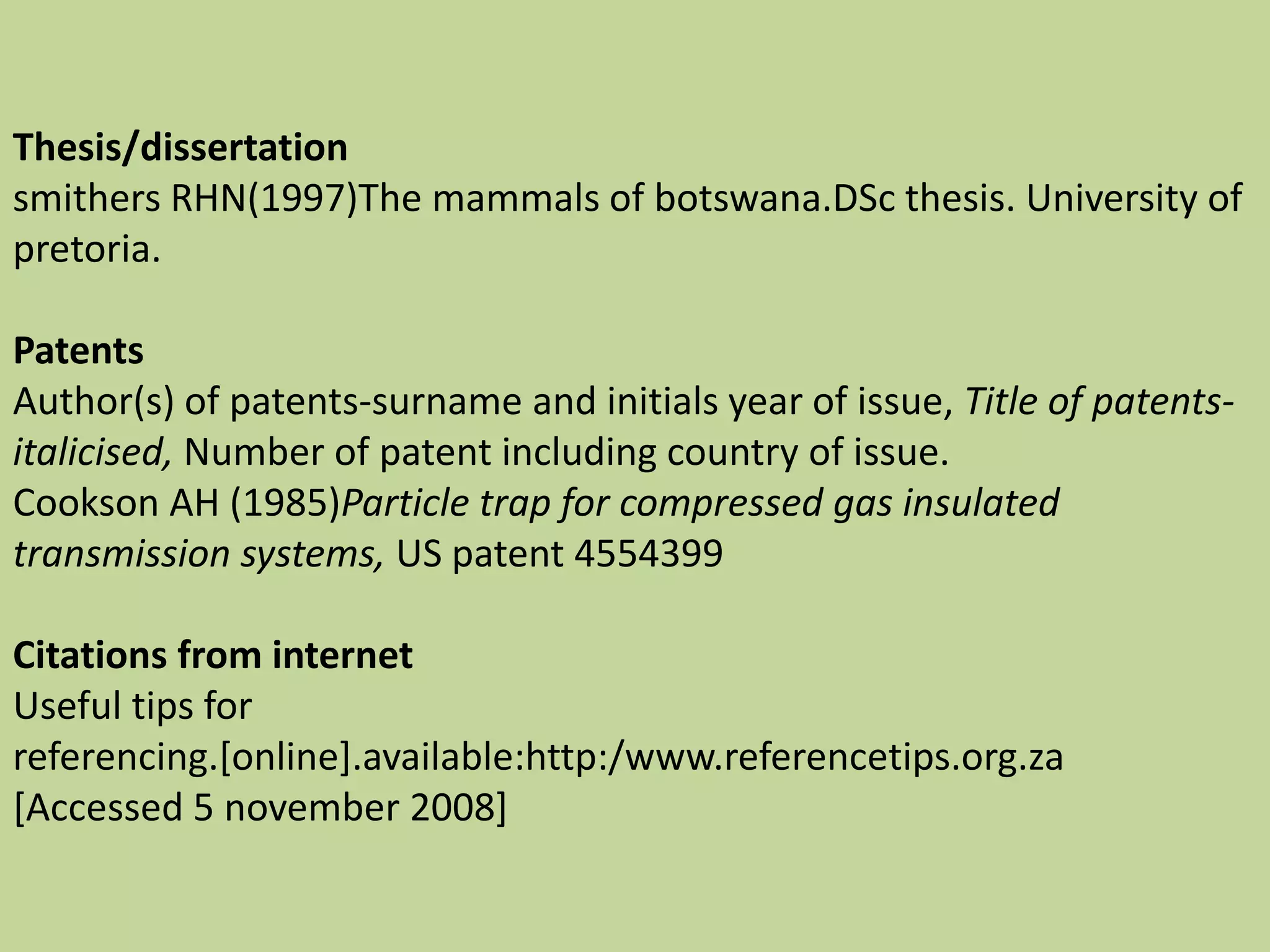 Thesis/dissertation
smithers RHN(1997)The mammals of botswana.DSc thesis. University of
pretoria.
Patents
Author(s) of patents-surname and initials year of issue, Title of patents-
italicised, Number of patent including country of issue.
Cookson AH (1985)Particle trap for compressed gas insulated
transmission systems, US patent 4554399
Citations from internet
Useful tips for
referencing.[online].available:http:/www.referencetips.org.za
[Accessed 5 november 2008]
 