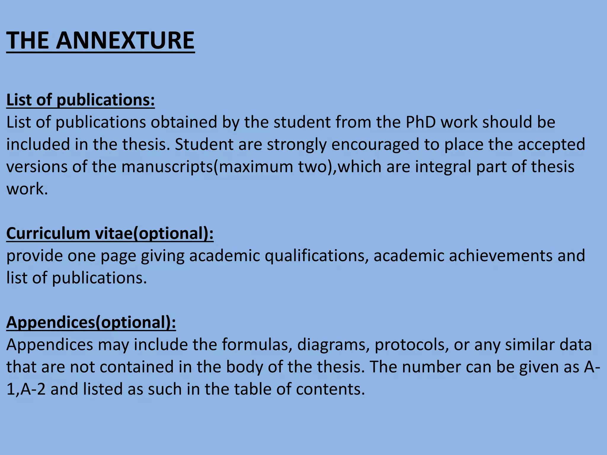 THE ANNEXTURE
List of publications:
List of publications obtained by the student from the PhD work should be
included in the thesis. Student are strongly encouraged to place the accepted
versions of the manuscripts(maximum two),which are integral part of thesis
work.
Curriculum vitae(optional):
provide one page giving academic qualifications, academic achievements and
list of publications.
Appendices(optional):
Appendices may include the formulas, diagrams, protocols, or any similar data
that are not contained in the body of the thesis. The number can be given as A-
1,A-2 and listed as such in the table of contents.
 
