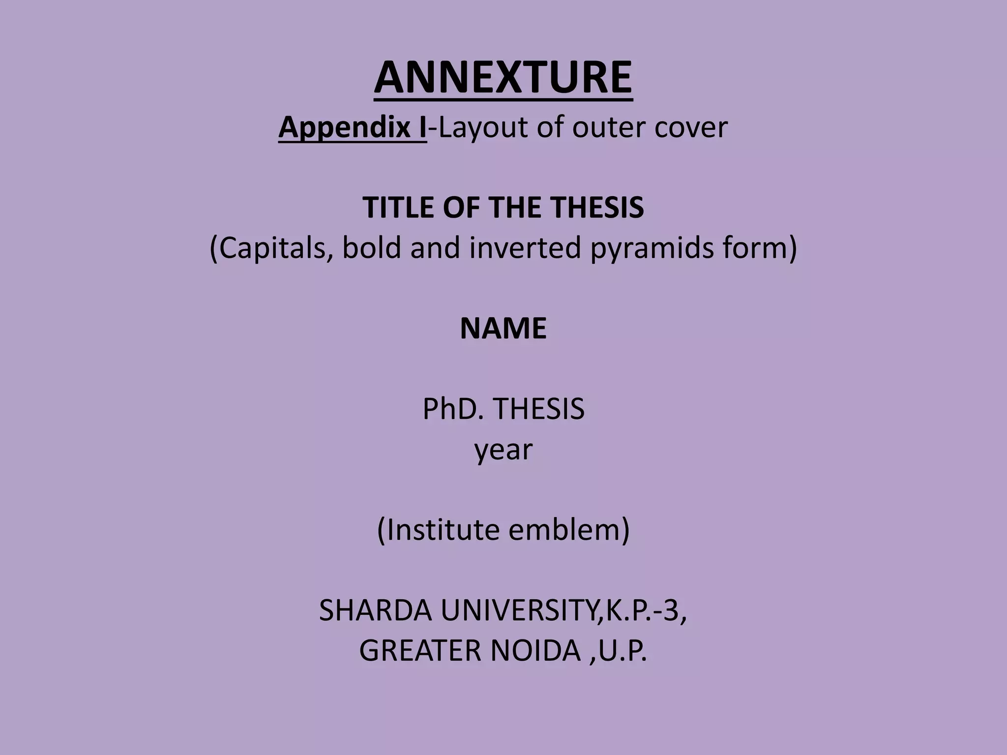 ANNEXTURE
Appendix I-Layout of outer cover
TITLE OF THE THESIS
(Capitals, bold and inverted pyramids form)
NAME
PhD. THESIS
year
(Institute emblem)
SHARDA UNIVERSITY,K.P.-3,
GREATER NOIDA ,U.P.
 