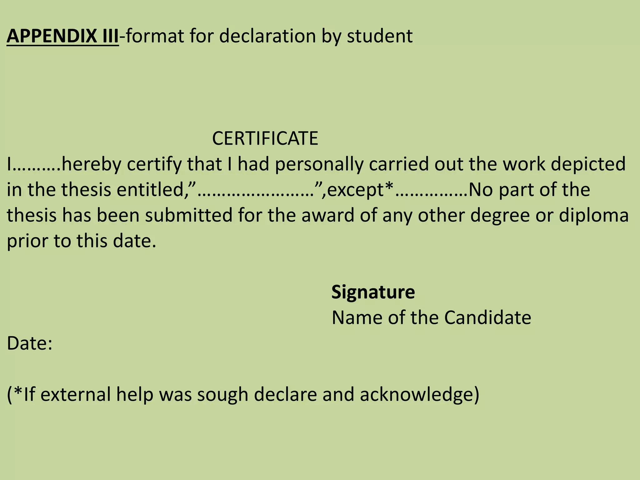 APPENDIX III-format for declaration by student
CERTIFICATE
I……….hereby certify that I had personally carried out the work depicted
in the thesis entitled,”……………………”,except*……………No part of the
thesis has been submitted for the award of any other degree or diploma
prior to this date.
Signature
Name of the Candidate
Date:
(*If external help was sough declare and acknowledge)
 