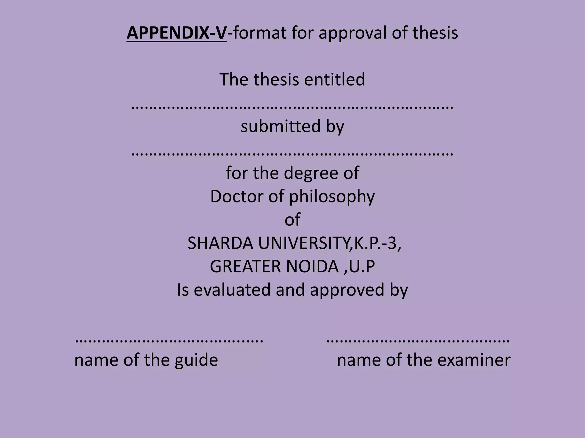 APPENDIX-V-format for approval of thesis
The thesis entitled
………………………………………………………………
submitted by
………………………………………………………………
for the degree of
Doctor of philosophy
of
SHARDA UNIVERSITY,K.P.-3,
GREATER NOIDA ,U.P
Is evaluated and approved by
………………………………..…. …………………………..………
name of the guide name of the examiner
 
