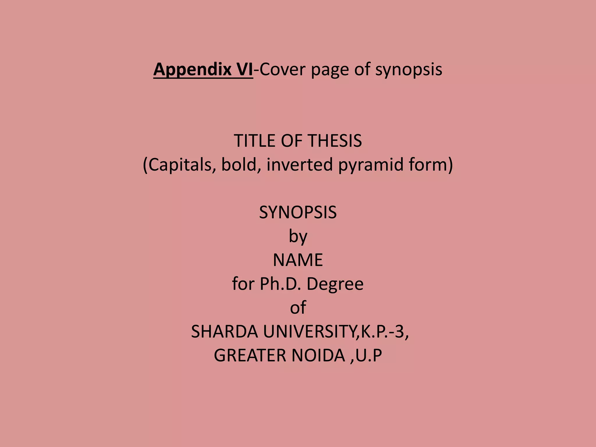 Appendix VI-Cover page of synopsis
TITLE OF THESIS
(Capitals, bold, inverted pyramid form)
SYNOPSIS
by
NAME
for Ph.D. Degree
of
SHARDA UNIVERSITY,K.P.-3,
GREATER NOIDA ,U.P
 