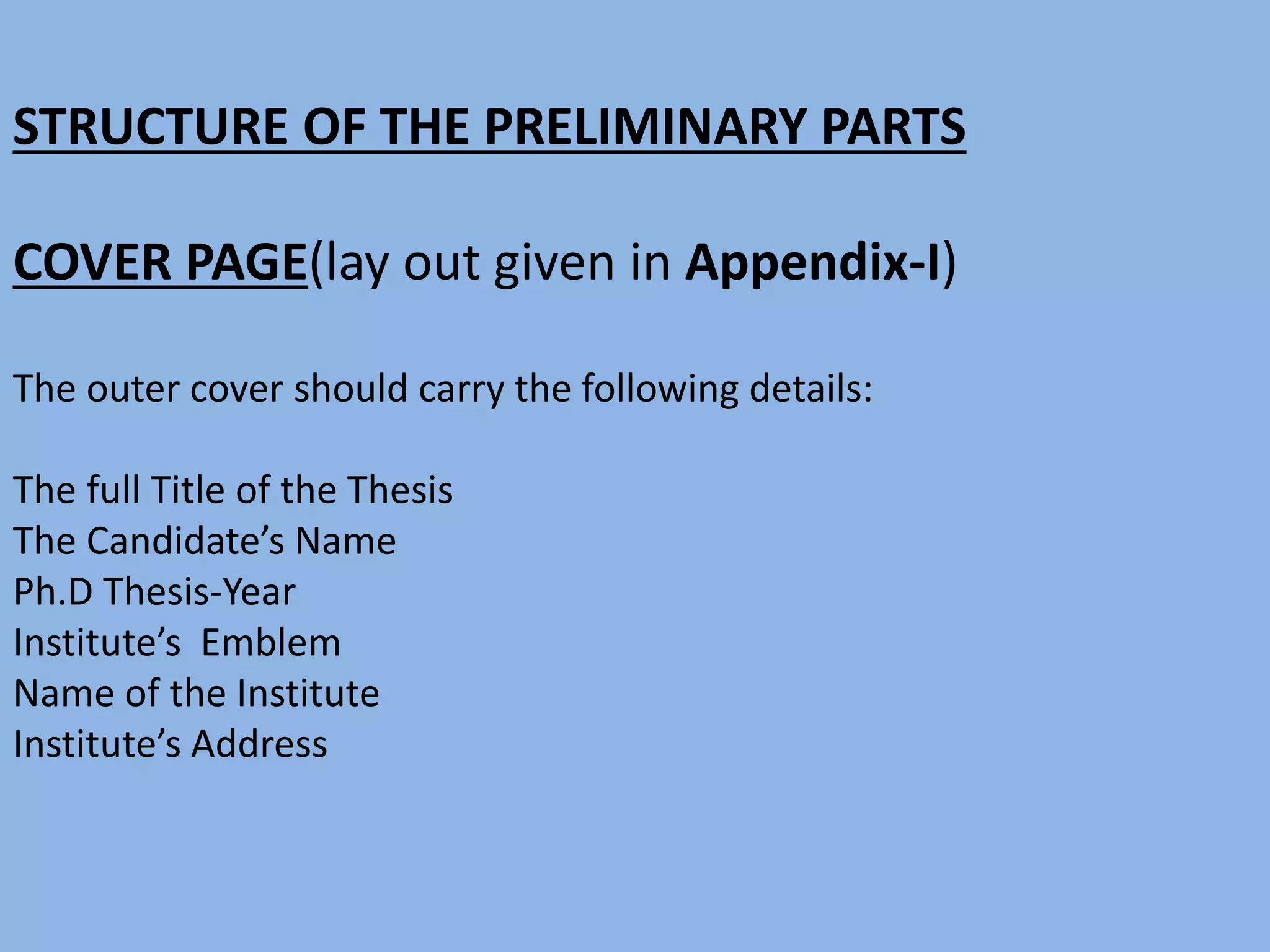 STRUCTURE OF THE PRELIMINARY PARTS
COVER PAGE(lay out given in Appendix-I)
The outer cover should carry the following details:
The full Title of the Thesis
The Candidate’s Name
Ph.D Thesis-Year
Institute’s Emblem
Name of the Institute
Institute’s Address
 