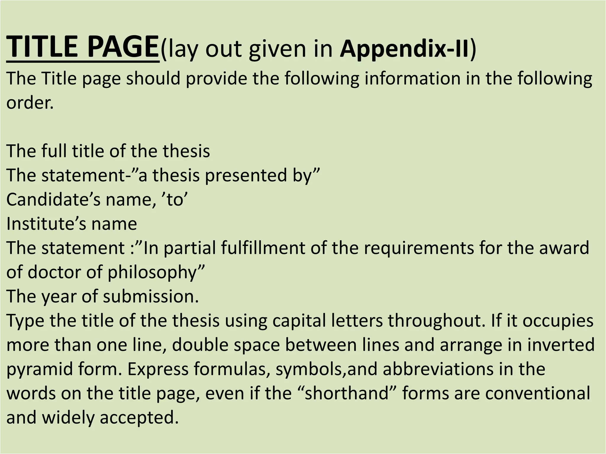 TITLE PAGE(lay out given in Appendix-II)
The Title page should provide the following information in the following
order.
The full title of the thesis
The statement-”a thesis presented by”
Candidate’s name, ’to’
Institute’s name
The statement :”In partial fulfillment of the requirements for the award
of doctor of philosophy”
The year of submission.
Type the title of the thesis using capital letters throughout. If it occupies
more than one line, double space between lines and arrange in inverted
pyramid form. Express formulas, symbols,and abbreviations in the
words on the title page, even if the “shorthand” forms are conventional
and widely accepted.
 