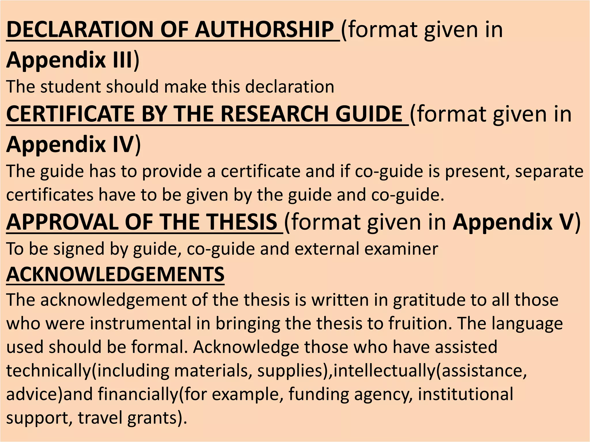 DECLARATION OF AUTHORSHIP (format given in
Appendix III)
The student should make this declaration
CERTIFICATE BY THE RESEARCH GUIDE (format given in
Appendix IV)
The guide has to provide a certificate and if co-guide is present, separate
certificates have to be given by the guide and co-guide.
APPROVAL OF THE THESIS (format given in Appendix V)
To be signed by guide, co-guide and external examiner
ACKNOWLEDGEMENTS
The acknowledgement of the thesis is written in gratitude to all those
who were instrumental in bringing the thesis to fruition. The language
used should be formal. Acknowledge those who have assisted
technically(including materials, supplies),intellectually(assistance,
advice)and financially(for example, funding agency, institutional
support, travel grants).
 