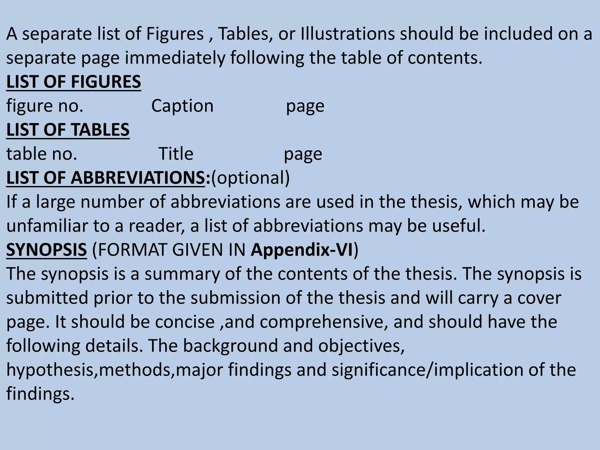 A separate list of Figures , Tables, or Illustrations should be included on a
separate page immediately following the table of contents.
LIST OF FIGURES
figure no. Caption page
LIST OF TABLES
table no. Title page
LIST OF ABBREVIATIONS:(optional)
If a large number of abbreviations are used in the thesis, which may be
unfamiliar to a reader, a list of abbreviations may be useful.
SYNOPSIS (FORMAT GIVEN IN Appendix-VI)
The synopsis is a summary of the contents of the thesis. The synopsis is
submitted prior to the submission of the thesis and will carry a cover
page. It should be concise ,and comprehensive, and should have the
following details. The background and objectives,
hypothesis,methods,major findings and significance/implication of the
findings.
 