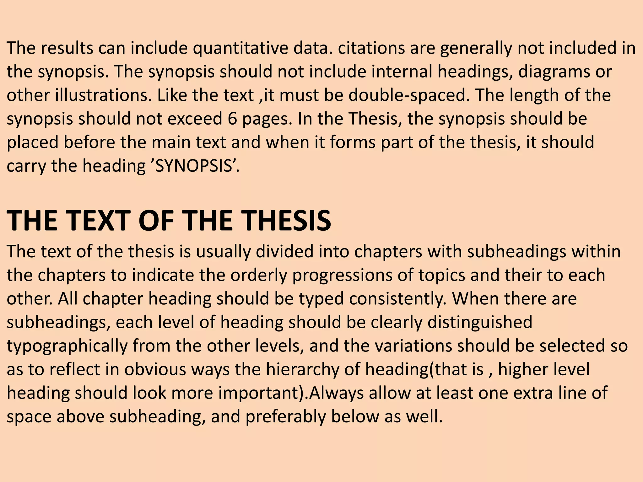 The results can include quantitative data. citations are generally not included in
the synopsis. The synopsis should not include internal headings, diagrams or
other illustrations. Like the text ,it must be double-spaced. The length of the
synopsis should not exceed 6 pages. In the Thesis, the synopsis should be
placed before the main text and when it forms part of the thesis, it should
carry the heading ’SYNOPSIS’.
THE TEXT OF THE THESIS
The text of the thesis is usually divided into chapters with subheadings within
the chapters to indicate the orderly progressions of topics and their to each
other. All chapter heading should be typed consistently. When there are
subheadings, each level of heading should be clearly distinguished
typographically from the other levels, and the variations should be selected so
as to reflect in obvious ways the hierarchy of heading(that is , higher level
heading should look more important).Always allow at least one extra line of
space above subheading, and preferably below as well.
 