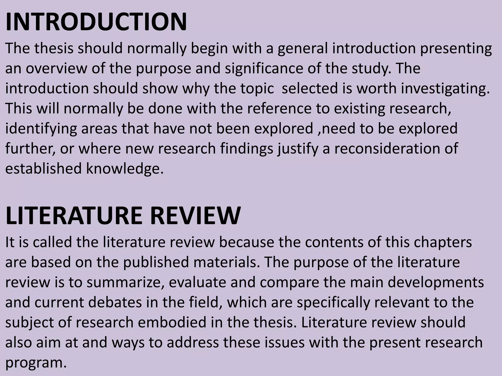 INTRODUCTION
The thesis should normally begin with a general introduction presenting
an overview of the purpose and significance of the study. The
introduction should show why the topic selected is worth investigating.
This will normally be done with the reference to existing research,
identifying areas that have not been explored ,need to be explored
further, or where new research findings justify a reconsideration of
established knowledge.
LITERATURE REVIEW
It is called the literature review because the contents of this chapters
are based on the published materials. The purpose of the literature
review is to summarize, evaluate and compare the main developments
and current debates in the field, which are specifically relevant to the
subject of research embodied in the thesis. Literature review should
also aim at and ways to address these issues with the present research
program.
 