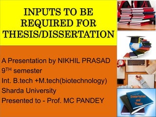 INPUTS TO BE
REQUIRED FOR
THESIS/DISSERTATION
A Presentation by NIKHIL PRASAD
9TH semester
Int. B.tech +M.tech(biotechnology)
Sharda University
Presented to - Prof. MC PANDEY
 