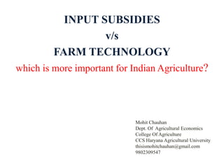INPUT SUBSIDIES
v/s
FARM TECHNOLOGY
which is more important for Indian Agriculture?
Mohit Chauhan
Dept. Of Agricultural Economics
College Of Agriculture
CCS Haryana Agricultural University
thisismohitchauhan@gmail.com
9802309547
 