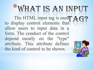 What is an input tag?The HTML input tag is used to display control elements that allow users to input data in a form. The conduct of the control depend mostly on the "type" attribute. This attribute defines the kind of control to be shown.