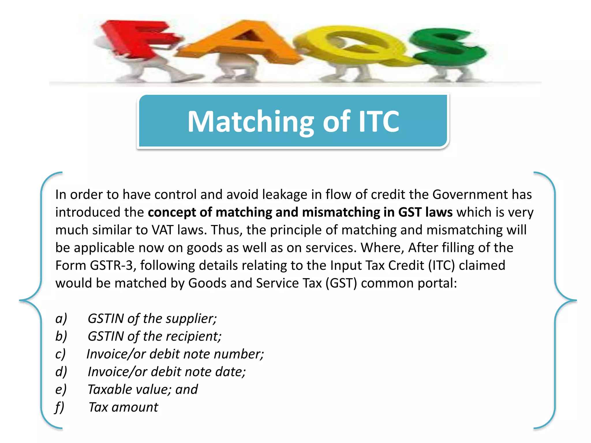 Matching of ITC
In order to have control and avoid leakage in flow of credit the Government has
introduced the concept of matching and mismatching in GST laws which is very
much similar to VAT laws. Thus, the principle of matching and mismatching will
be applicable now on goods as well as on services. Where, After filling of the
Form GSTR-3, following details relating to the Input Tax Credit (ITC) claimed
would be matched by Goods and Service Tax (GST) common portal:
a) GSTIN of the supplier;
b) GSTIN of the recipient;
c) Invoice/or debit note number;
d) Invoice/or debit note date;
e) Taxable value; and
f) Tax amount
 